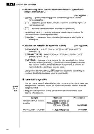 2-3

Cálculos con funciones

u Unidades angulares, conversión de coordenadas, operaciones
sexagesimales (ANGL)
[OPTN]-[ANGL]
• {°}/{r}/{g} ... {grados}/{radianes}/{grados centesimales} para un valor de
ingreso específico
• {° ’ ”} ... {especifica grados (horas), minutos, segundos cuando se ingresa un
valor sexagesimal}
←
• {° ’ ”} ... {convierte valores decimales a valores sexagesimales}
←
• La opción de menú {° ’ ”} aparece solamente cuando hay un resultado de
cálculo visualizado sobre la presentación.
• {Pol(}/{Rec(} ... conversión de coordenadas {rectangular a polar}/{polar a
rectangular}

u Cálculos con notación de ingeniería (ESYM)

[OPTN]-[ESYM]

• {m}/{µ}/{n}/{p}/{f} ... {mili (10 )/{micro (10 )}/{nano (10 )}/{pico (10–12)}/
{femto (10–15)}
–3

–6

–9

• {k}/{M}/{G}/{T}/{P}/{E} ... {kilo (10 3)}/{mega (106)}/{giga (109)}/{tera (10 12)}/
{peta (1015)}/{exa (1018)}
←
• {ENG}/{ENG} ... desplaza el lugar decimal del valor visualizado tres dígitos
hacia la {izquierda}/{derecha} y {disminuye}/{aumenta} el exponente en
tres. Cuando se está usando la notación de ingeniería, el símbolo de
ingeniería también cambia de acuerdo a eso.
←
• Las opciones de menú {ENG} y {ENG} aparecen solamente cuando hay un
resultado de cálculo visualizado sobre la presentación.

k Unidades angulares
• Una vez que se especifica la unidad angular, permanecerá en efecto hasta que
se especifique una nueva unidad. La especificación queda retenida aun si se
apaga la unidad.
P.5

• Asegúrese de especificar “Comp” para el modo de cálculo/binario, octal,
decimal o hexadecimal.
Ejemplo
Para convertir 4,25 radianes
a grados.

47,3° + 82,5rad = 4774,20181°

44

Operación

Presentación

!Zcccc
1(Deg)J4.25K6(g)
5(ANGL)2(r)w

243.5070629

47.3+82.52(r)w

4774.20181

 