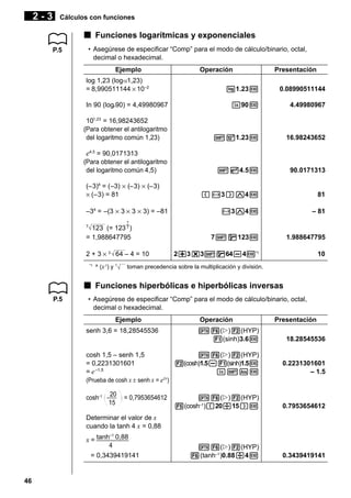 2-3

Cálculos con funciones

k Funciones logarítmicas y exponenciales
P.5

• Asegúrese de especificar “Comp” para el modo de cálculo/binario, octal,
decimal o hexadecimal.
Ejemplo
log 1,23 (log101,23)
= 8,990511144 × 10 –2

Operación

Presentación

l1.23w

0.08990511144

In 90 (loge90) = 4,49980967

I90w

4.49980967

101,23 = 16,98243652
(Para obtener el antilogaritmo
del logaritmo común 1,23)

!01.23w

16.98243652

!e4.5w

90.0171313

(-3)M4w

81

-3M4w

– 81

7!q123w

1.988647795

2+3*3!q64-4w*1

10

e4,5 = 90,0171313
(Para obtener el antilogaritmo
del logaritmo común 4,5)
(–3)4 = (–3) × (–3) × (–3)
× (–3) = 81
–34 = –(3 × 3 × 3 × 3) = –81
1
7

7

123 (= 123 )
= 1,988647795
2 + 3 × 3 64 – 4 = 10
*1

y

^ (x ) y

x

toman precedencia sobre la multiplicación y división.

k Funciones hiperbólicas e hiperbólicas inversas
P.5

• Asegúrese de especificar “Comp” para el modo de cálculo/binario, octal,
decimal o hexadecimal.
Ejemplo
senh 3,6 = 18,28545536

cosh 1,5 – senh 1,5
= 0,2231301601
= e –1,5

Operación

Presentación

K6(g)2(HYP)
1(sinh)3.6w

18.28545536

K6(g)2(HYP)
2(cosh)1.5-1(sinh)1.5w
I!Kw

0.2231301601
– 1.5

K6(g)2(HYP)
5(cosh–1)(20/15)w

0.7953654612

K6(g)2(HYP)
6(tanh–1 )0.88/4w

0.3439419141

(Prueba de cosh x ± senh x = e±x)

cosh–1

20
15

= 0,7953654612

Determinar el valor de x
cuando la tanh 4 x = 0,88
–1
x = tanh 0,88

4
= 0,3439419141

46

 