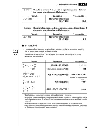 Cálculos con funciones
Ejemplo

2-3

Calcular el número de disposiciones posibles, usando 4 elementos que se seleccionan de 10 elementos.
Fórmula

P4 = 5040

Presentación

10K6(g)3(PROB)
2(nPr)4w

10

Ejemplo

Operación

5040

Calcular el número posible de combinaciones diferentes de 4
elementos seleccionados de 10 elementos.
Fórmula

C4 = 210

10

Operación

Presentación

10K6(g)3(PROB)
3(nCr)4w

210

k Fracciones
• Los valores fraccionarios se visualizan primero con la parte entera, seguido
por el numerador y luego el denominador.
P.5

• Asegúrese de especificar “Comp” para el modo de cálculo/binario, octal,
decimal o hexadecimal.
Ejemplo
2
1
13
–– + 3 –– = 3 –––
5
4
20
= 3,65
1
1
––––– + –––––
2578
4572
= 6,066202547 × 10–4
1
–– × 0,5 = 0,25
2
1
5
–––––– = 1––
1
1
7
–– + ––
3
4

Operación

Presentación

2$5+3$1$4w

3{13{20

1

(Conversión a decimal * )M

3.65

1$2578+1$4572w

6.066202547 E–04*2
(Format de presentación
Norm 1)

.
1$2*.5w

0.25*3

1$
(1$3+1$4)
w*4

1{5{7

*1

Las fracciones pueden convertirse a valores decimales y viceversa.

*2

Cuando el número total de caracteres, incluyendo entero, numerador, denominador y marca
delimitadora excede de 10, la fracción ingresada es automáticamente convertida al formato
decimal.
Los cálculos que contienen fracciones y decimales se calculan en formato decimal.

*3
*4

Se pueden incluir fracciones dentro del numerador o denominador de una fracción, colocando
el numerador o denominador entre paréntesis.

49

 