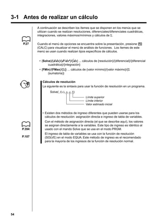 3-1 Antes de realizar un cálculo
A continuación se describen los ítemes que se disponen en los menús que se
utilizan cuando se realizan resoluciones, diferenciales/diferenciales cuadráticas,
integraciones, valores máximos/mínimos y cálculos de Σ.
P.27

Cuando el menú de opciones se encuentra sobre la presentación, presione 4
(CALC) para visualizar el menú de análisis de funciones. Los ítemes de este
menú se usan cuando realizan tipos específicos de cálculos.
• {Solve}/{ d/dx}/{d2 /dx2}/{∫dx} ... cálculos de {resolución}/{diferencial}/{diferencial
cuadrática}/{integración}
• {FMin}/{FMax}/{Σ(} ... cálculos de {valor mínimo}/{valor máximo}/{Σ
(sumatoria)}
Cálculos de resolución
La siguiente es la sintaxis para usar la función de resolución en un programa.
Solve( f(x), n, a, b)
Límite superior
Límite inferior
Valor estimado inicial

• Existen dos métodos de ingreso diferentes que pueden usarse para los
cálculos de resolución: asignación directa e ingreso de tabla de variables.

P.394
P.107

54

Con el método de asignación directa (el que se describe aquí), los valores
se asignan directamente a la variables. Este tipo de ingreso es idéntico al
usado con el mando Solve que se usa en el modo PRGM.
El ingreso de tabla de variables se usa con la función de resolución
(SOLVE) en el modo EQUA. Este método de ingreso es el recomendado
para la mayoría de los ingresos de la función de resolución normal.

 