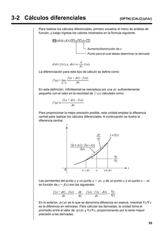 3-2 Cálculos diferenciales

[OPTN]-[CALC]-[d/ dx]

Para realizar los cálculos diferenciales, primero visualice el menú de análisis de
función, y luego ingrese los valores mostrados en la fórmula siguiente.
2(d/ dx) f(x), a,A x)
Aumento/disminución de x
Punto para el cual desea determinar la derivada

d
d/dx ( f (x), a, Ax) ⇒ ––– f (a)
dx
La diferenciación para este tipo de cálculo se define como:
f (a + Ax) – f (a)
f '(a) = lim ––––––––––
–––
Ax
Ax→0
En esta definición, infinitesimal se reemplaza por una Ax suficientemente
pequeña, con el valor en la vecindad de f ' (a) calculado como:
f '(a)

f (a + Ax) – f (a)
––––––––––
–––
Ax

Para proporcionar la mejor precisión posible, esta unidad emplea la diferencia
central para realizar los cálculos diferenciales. A continuación se ilustra la
diferencia central.

Las pendientes del punto a y un punto a + Ax, y de un punto a y un punto a – Ax
en función de y = f(x) son las siguientes:
f (a + Ax) – f (a) Ay
f (a) – f (a – Ax) ∇y
––––––––––
––– = ––– , ––––––––––
––– = –––
Ax
Ax
Ax
∇x
En lo anterior, Ay/Ax es lo que se denomina diferencia en avance, mientras ∇ y/∇ x
es la diferencia en retroceso. Para calcular las derivadas, la unidad toma el
promedio entre el valor de Ay/Ax y ∇y/∇x, proporcionando por lo tanto mayor
precisión a las derivadas.
55

 
