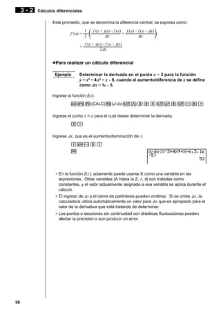 3-2

Cálculos diferenciales
Este promedio, que se denomina la diferencia central, se expresa como:
1
f (a + Ax) – f (a) f (a) – f (a – Ax)
f '(a) = –– ––––––––––
––– + ––––––––––
–––
2
Ax
Ax
f (a + Ax) – f (a – Ax)
= ––––––––––
–––––––
2Ax

u Para realizar un cálculo diferencial
Ejemplo

Determinar la derivada en el punto x = 3 para la función
y = x3 + 4 x2 + x – 6, cuando el aumento/diferencia de x se define
como A x = 1E – 5.

Ingrese la función f(x).
AK4(CALC)2( d/dx)vMd+evx+v-g,
Ingrese el punto x = a para el cual desea determinar la derivada.
d,
Ingrese Ax, que es el aumento/disminución de x.
bE-f)
w

• En la función f(x), solamente puede usarse X como una variable en las
expresiones. Otras variables (A hasta la Z, r, θ) son tratadas como
constantes, y el valor actualmente asignado a esa variable se aplica durante el
cálculo.
• El ingreso de Ax y el cierre de paréntesis pueden omitirse. Si se omite Ax, la
calculadora utiliza automáticamente un valor para Ax que es apropiado para el
valor de la derivativa que está tratando de determinar.
• Los puntos o secciones sin continuidad con drásticas fluctuaciones pueden
afectar la precisión o aun producir un error.

56

 