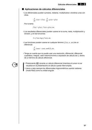 Cálculos diferenciales

3-2

k Aplicaciones de cálculos diferenciales
• Los diferenciales pueden sumarse, restarse, multiplicarse o dividirse unas con
otras.
d
d
––– f (a) = f '(a), ––– g (a) = g'(a)
dx
dx
Por lo tanto:
f '(a) + g'(a), f '(a) × g'(a), etc.
• Los resultados diferenciales pueden usarse en la suma, resta, multiplicación y
división, y en las funciones.
2 × f '(a), log ( f '(a)), etc.
• Las funciones pueden usarse en cualquier término ( f (x), a, Ax) de un
diferencial.
d
––– (senx + cosx, sen0,5), etc.
dx
• Tenga en cuenta que no puede usar una resolución, diferencial, diferencial
cuadrática, integral, valor máximo/mínimo o expresión de cálculo de Σ, dentro
de un término de cálculo diferencial.
• Presionando A durante un cálculo diferencial (mientras el cursor no se
visualiza en la presentación) el cálculo queda interrumpido.
• Lleve a cabo siempre los diferenciales trigonométricos usando radianes
(modo Rad) como la unidad angular.

57

 