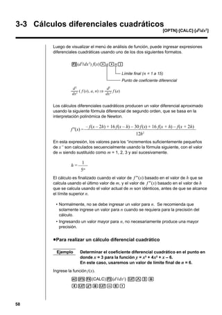 3-3 Cálculos diferenciales cuadráticos
[OPTN]-[CALC]-[ d2/dx2 ]

Luego de visualizar el menú de análisis de función, puede ingresar expresiones
diferenciales cuadráticas usando uno de los dos siguientes formatos.
3(d 2/ dx 2) f(x),a,n)
Límite final ( n = 1 a 15)
Punto de coeficiente diferencial
2

2

d
d
––– ( f (x), a, n) ⇒ ––– f (a)
dx2
dx 2
Los cálculos diferenciales cuadráticos producen un valor diferencial aproximado
usando la siguiente fórmula diferencial de segundo orden, que se basa en la
interpretación polinómica de Newton.
– f (x – 2h) + 16 f(x – h) – 30 f (x) + 16 f(x + h) – f(x + 2h)
f''(x) = –––––––––––––––––––––––––––––––––––––––––––––––
12h2
En esta expresión, los valores para los “incrementos suficientemente pequeños
de x” son calculados secuencialmente usando la fórmula siguiente, con el valor
de m siendo sustituido como m = 1, 2, 3 y así sucesivamente.

1
h = ––––
5m
El cálculo es finalizado cuando el valor de f " (x) basado en el valor de h que se
calcula usando el último valor de m, y el valor de f " (x) basado en el valor de h
que se calcula usando el valor actual de m son idénticos, antes de que se alcance
el límite superior n.
• Normalmente, no se debe ingresar un valor para n. Se recomienda que
solamente ingrese un valor para n cuando se requiera para la precisión del
cálculo.
• Ingresando un valor mayor para n, no necesariamente produce una mayor
precisión.

u Para realizar un cálculo diferencial cuadrático
Ejemplo

Determinar el coeficiente diferencial cuadrático en el punto en
donde x = 3 para la función y = x3 + 4 x2 + x – 6.
En este caso, usaremos un valor de límite final de n = 6.

Ingrese la función f(x).
AK4(CALC)3(d 2/ dx2) vMd+
evx+v-g,

58

 