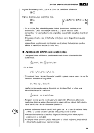Cálculos diferenciales cuadráticos

3-3

Ingrese 3 como el punto a, que es el punto del coeficiente diferencial.
d,
Ingrese 6 como n, que es el límite final.
g)
w
• En la función f(x), solamente puede usarse X como una variable en las
expresiones. Otras variables (A hasta la Z, r, θ) son tratadas como
constantes, y el valor actualmente asignado a esa variable se aplica durante el
cálculo.
• El ingreso del valor n de límite final y símbolo de cierre de paréntesis puede
omitirse.
• Los puntos o secciones sin continuidad con drásticas fluctuaciones pueden
afectar la precisión o aun producir un error.

k Aplicaciones diferenciales cuadráticas
• Las operaciones aritméticas pueden realizarse usando dos diferenciales
cuadráticas.
d2
d2
––– f (a) = f ''(a), ––– g (a) = g''(a)
dx 2
dx 2
Por lo tanto:
f ''(a) + g''(a), f ''(a) × g''(a), etc.
• El resultado de un cálculo diferencial cuadrático puede usarse en un cálculo de
función o aritmético subsiguiente.
2 × f ''(a), log ( f ''(a) ), etc.
• Las funciones pueden usarse dentro de los términos ( f(x), a, n ) de una
expresión diferencial cuadrática.
d2
––– (sen x + cos x, sen 0,5), etc.
dx 2
• Tenga en cuenta que no puede usar una resolución, diferencial, diferencial
cuadrática, integral, valor máximo/mínimo o expresión de cálculo de Σ, dentro
de un término de cálculo diferencial cuadrático.
• Utilice solamente enteros dentro de la gama de 1 a 15 para el valor de límite
n final. El uso de un valor fuera de esta gama genera un error.
• Un cálculo diferencial cuadrático en procesamiento puede interrumpirse
presionando la tecla A.
• Siempre utilice radianes (modo Rad) como la unidad angular cuando realice
diferenciales cuadráticas trigonométricas.

59

 