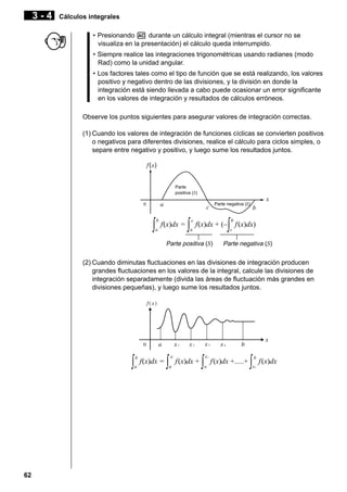 3-4

Cálculos integrales
• Presionando A durante un cálculo integral (mientras el cursor no se
visualiza en la presentación) el cálculo queda interrumpido.
• Siempre realice las integraciones trigonométricas usando radianes (modo
Rad) como la unidad angular.
• Los factores tales como el tipo de función que se está realizando, los valores
positivo y negativo dentro de las divisiones, y la división en donde la
integración está siendo llevada a cabo puede ocasionar un error significante
en los valores de integración y resultados de cálculos erróneos.
Observe los puntos siguientes para asegurar valores de integración correctas.
(1) Cuando los valores de integración de funciones cíclicas se convierten positivos
o negativos para diferentes divisiones, realice el cálculo para ciclos simples, o
separe entre negativo y positivo, y luego sume los resultados juntos.

Parte
positiva (S)
Parte negativa (S)

∫

b
a

f(x)dx =

∫

c
a

∫

f(x)dx + (–

Parte positiva (S)

b
c

f (x)dx)

Parte negativa (S)

(2) Cuando diminutas fluctuaciones en las divisiones de integración producen
grandes fluctuaciones en los valores de la integral, calcule las divisiones de
integración separadamente (divida las áreas de fluctuación más grandes en
divisiones pequeñas), y luego sume los resultados juntos.

∫

62

b
a

f(x)dx =

∫

x1
a

f (x)dx +

∫

x2
x1

f (x)dx +.....+

∫

b
x4

f (x)dx

 