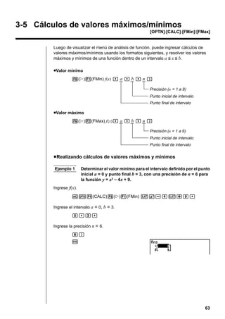 3-5 Cálculos de valores máximos/mínimos
[OPTN]-[CALC]-[FMin]/[FMax]

Luego de visualizar el menú de análisis de función, puede ingresar cálculos de
valores máximos/mínimos usando los formatos siguientes, y resolver los valores
máximos y mínimos de una función dentro de un intervalo a < x < b.
uValor mínimo
6(g)1(FMin) f(x) , a , b , n )
Precisión (n = 1 a 9)
Punto inicial de intervalo
Punto final de intervalo

uValor máximo
6(g)2(FMax) f(x), a , b , n )
Precisión (n = 1 a 9)
Punto inicial de intervalo
Punto final de intervalo

u Realizando cálculos de valores máximos y mínimos
Ejemplo 1

Determinar el valor mínimo para el intervalo definido por el punto
inicial a = 0 y punto final b = 3, con una precisión de n = 6 para
la función y = x2 – 4x + 9.

Ingrese f(x).
AK4(CALC)6(g)1(FMin) vx-ev+j,
Ingrese el intervalo a = 0, b = 3.
a,d,
Ingrese la precisión n = 6.
g)
w

63

 