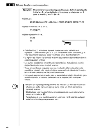3-5

Cálculos de valores máximos/mínimos
Ejemplo 2

Determinar el valor máximo para el intervalo definido por el punto
inicial a = 0 y el punto final b = 3, con una precisión de n = 6
para la función y = –x2 + 2 x + 2.

Ingrese f(x).
AK4(CALC)6(g)2(FMax) -vx+cv+c,
Ingrese el intervalo a = 0, b = 3.
a,d,
Ingrese la precisión n = 6.
g)
w

• En la función f( x), solamente X puede usarse como una variable en la
expresión. Otras variables (A a la Z, r, θ ) son tratadas como constantes, y el
valor actualmente asignado a esa variable se aplica durante el cálculo.
• El ingreso del valor n y el símbolo de cierre de paréntesis siguiendo al valor de
precisión pueden omitirse.
• Los puntos o secciones sin continuidad con drásticas fluctuaciones pueden
afectar la precisión o aun producir un error.
• Tenga en cuenta que no puede usar una resolución, diferencial, diferencial
cuadrática, integral, valor máximo/mínimo o expresión de cálculo de Σ, dentro
de un término de cálculo de valor máximo/mínimo.
• Ingresando valores más grandes para n, aumenta la precisión del cálculo, pero
también aumenta la cantidad de tiempo que se requiere para realizar el
cálculo.
• El valor que ingresa para el punto final del intervalo (b) debe ser mayor que
el valor que se ha ingresado para el punto inicial (a). De lo contrario se
generará un error.
• El cálculo de valor máximo/mínimo en procesamiento puede interrumpirse
presionando la tecla A.
• Para el valor de n se puede ingresar un entero de 1 al 9. Usando cualquier
valor fuera de esta gama genera un error.

64

 