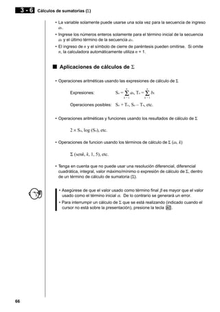 3-6

Cálculos de sumatorias (Σ)
• La variable solamente puede usarse una sola vez para la secuencia de ingreso
ak.
• Ingrese los números enteros solamente para el término inicial de la secuencia
ak y el último término de la secuencia a k.
• El ingreso de n y el símbolo de cierre de paréntesis pueden omitirse. Si omite
n, la calculadora automáticamente utiliza n = 1.

k Aplicaciones de cálculos de Σ
• Operaciones aritméticas usando las expresiones de cálculo de Σ
n

n

k=1

Expresiones:

k=1

Sn = Σ ak, Tn = Σ bk

Operaciones posibles: Sn + Tn , Sn – Tn, etc.
• Operaciones aritméticas y funciones usando los resultados de cálculo de Σ

2 × Sn, log (Sn), etc.
• Operaciones de funcion usando los términos de cálculo de Σ (ak, k)

Σ (senk, k, 1, 5), etc.
• Tenga en cuenta que no puede usar una resolución diferencial, diferencial
cuadrática, integral, valor máximo/mínimo o expresión de cálculo de Σ, dentro
de un término de cálculo de sumatoria (Σ).
• Asegúrese de que el valor usado como término final β es mayor que el valor
usado como el término inicial α. De lo contrario se generará un error.
• Para interrumpir un cálculo de Σ que se está realizando (indicado cuando el
cursor no está sobre la presentación), presione la tecla A.

66

 