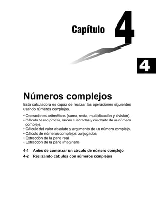 Capítulo

4
Números complejos
Esta calculadora es capaz de realizar las operaciones siguientes
usando números complejos.
• Operaciones aritméticas (suma, resta, multiplicación y división).
• Cálculo de recíprocas, raíces cuadradas y cuadrado de un número
complejo.
• Cálculo del valor absoluto y argumento de un número complejo.
• Cálculo de números complejos conjugados
• Extracción de la parte real
• Extracción de la parte imaginaria
4-1
4-2

Antes de comenzar un cálculo de número complejo
Realizando cálculos con números complejos

 