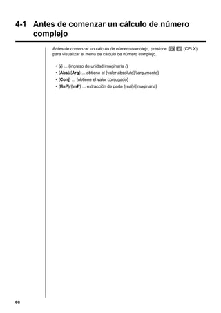 4-1 Antes de comenzar un cálculo de número
complejo
Antes de comenzar un cálculo de número complejo, presione K3 (CPLX)
para visualizar el menú de cálculo de número complejo.
• {i} ... {ingreso de unidad imaginaria i}
• {Abs}/{Arg} ... obtiene el {valor absoluto}/{argumento}
• {Conj} ... {obtiene el valor conjugado}
• {ReP}/{ImP} ... extracción de parte {real}/{imaginaria}

68

 