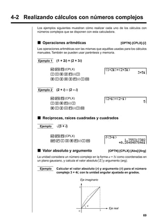 4-2 Realizando cálculos con números complejos
Los ejemplos siguientes muestran cómo realizar cada uno de los cálculos con
números complejos que se disponen con esta calculadora.

k Operaciones aritméticas

[OPTN]-[CPLX]-[ i]

Las operaciones aritméticas son las mismas que aquéllas usadas para los cálculos
manuales. También se pueden usar paréntesis y memoria.
Ejemplo 1

(1 + 2i) + (2 + 3i)

AK3(CPLX)
(b+c1( i))
+(c+d1(i))w

Ejemplo 2

(2 + i) × (2 – i)

AK3(CPLX)
(c+1(i))
*(c-1( i))w

k Recíprocas, raíces cuadradas y cuadrados
Ejemplo

(3 + i)

AK3(CPLX)
!9(d+1( i))w

k Valor absoluto y argumento

[OPTN]-[CPLX]-[Abs]/[Arg]

La unidad considera un número complejo en la forma a + bi como coordenadas en
un plano gausiano, y calcula el valor absoluto Z y argumento (arg).
Ejemplo

Calcular el valor absoluto ( r) y argumento (θ ) para el número
complejo 3 + 4i, con la unidad angular ajustada en grados.
Eje imaginario

Eje real

69

 