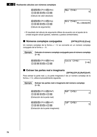 4-2

Realizando cálculos con números complejos
AK3(CPLX)2(Abs)
(d+e1( i))w
(Cálculo de valor absoluto)
AK3(CPLX)3(Arg)
(d+e1( i))w
(Cálculo de argumento)
• El resultado del cálculo de argumento difiere de acuerdo con el ajuste de la
unidad angular actual (grados, radianes y grados centesimales).

k Números complejos conjugados

[OPTN]-[CPLX]-[Conj]

Un número complejo de la forma a + bi se convierte en un número complejo
conjugado de la forma a – bi.
Ejemplo

Calcular el número complejo conjugado para el número complejo
2 + 4i.

AK3(CPLX)4(Conj)
(c+e1( i))w

k Extraer las partes real e imaginario
[OPTN]-[CPLX]-[ReP]/[lmP]
Para extraer la parte real a y la parte imaginaria b de un número complejo de la
forma a + bi, utilice el procedimiento siguiente.
Ejemplo

Extraer las partes real e imaginaria del número complejo
2 + 5i.

AK3(CPLX)5(ReP)
(c+f1( i))w
(Extracción de la parte real)
AK3(CPLX)6(ImP)
(c+f1( i))w
(Extracción de la parte imaginaria)

70

 