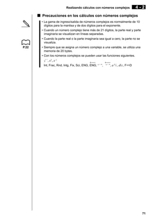 Realizando cálculos con números complejos

4-2

k Precauciones en los cálculos con números complejos
• La gama de ingreso/salida de números complejos es normalmente de 10
dígitos para la mantisa y de dos dígitos para el exponente.
• Cuando un número complejo tiene más de 21 dígitos, la parte real y parte
imaginaria se visualizan en líneas separadas.
• Cuando la parte real o la parte imaginaria sea igual a cero, la parte no se
visualiza.
P.22

• Siempre que se asigna un número complejo a una variable, se utiliza una
memoria de 20 bytes.
• Con los números complejos se pueden usar las funciones siguientes.
, x2 , x–1

←
←
Int, Frac, Rnd, Intg, Fix, Sci, ENG, ENG, ° ’ ”, ° ’ ”, a b/c, d/ c, F⇔D

71

 