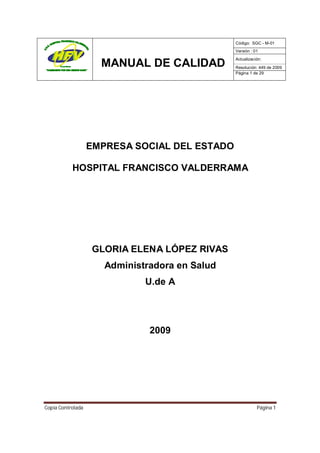 Código: SGC - M-01
                                                Versión : 01
                                                Actualización:
                     MANUAL DE CALIDAD          Resolución: 449 de 2009
                                                Página 1 de 29




                   EMPRESA SOCIAL DEL ESTADO

           HOSPITAL FRANCISCO VALDERRAMA




                   GLORIA ELENA LÓPEZ RIVAS
                      Administradora en Salud
                              U.de A




                               2009




Copia Controlada                                           Página 1
 