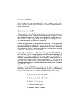 CAPÍTULO I.- Introducción                                                    11


se identifiquen con empresas industriales, como a las que presten sola-
mente servicios, tanto si persiguen afán de lucro como si se trata de enti-
dades no lucrativas.


Alcance de este cursillo

El presente texto trata de facilitar la planificación de un sistema de gestión de
la calidad según la norma. Para ello se irá contemplando, apartado por apar-
tado, la totalidad de la norma ISO 9001-2000, señalando en cada caso la po-
sible redacción del Manual y presentando una propuesta de los procedimien-
tos, registros y demás documentación necesaria.

Con ello se pretende que las organizaciones, dispongan o no de un sistema
documental ISO, puedan adaptar fácilmente su Manual y sus procedimientos,
añadiendo aquéllos que respondan a prescripciones de la nueva norma, no
contenidas en la anterior, o prepararlo desde sus inicios, aprovechando los
modelos de documentación aquí propuestos.

La aparición en Septiembre de 1998 de la norma española UNE 66908 “Guía
para la redacción de un manual de calidad” da ciertas indicaciones sobre la
preparación de la documentación del sistema, en especial en su Anexo B. Por
otra parte, la propia norma ISO 9001, en los apartados referentes a la docu-
mentación, expresa generalidades sobre su preparación. En este texto se ha
procurado seguir ambas normas, intentando también simplificar al máximo la
indudable carga burocrática que puede suponer la implantación de un sistema
de gestión de calidad.

Dado que la norma UNE 66908 recomienda adaptar el orden seguido en el
Manual de Calidad al de los artículos de la Norma ISO 9001, vamos a respe-
tar dicha secuencia, que se concreta en los siguientes grandes artículos:


                 4.- Sistema de Gestión de la Calidad

                 5.- Responsabilidad de la Dirección

                 6.- Gestión de los recursos

                 7.- Realización del producto

                 8.- Medición, análisis y mejora
 