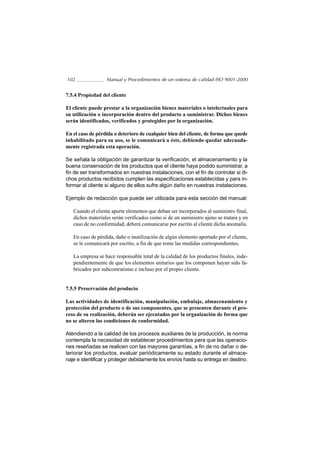 102               Manual y Procedimientos de un sistema de calidad ISO 9001-2000


7.5.4 Propiedad del cliente

El cliente puede prestar a la organización bienes materiales o intelectuales para
su utilización o incorporación dentro del producto a suministrar. Dichos bienes
serán identificados, verificados y protegidos por la organización.

En el caso de pérdida o deterioro de cualquier bien del cliente, de forma que quede
inhabilitado para su uso, se le comunicará a éste, debiendo quedar adecuada-
mente registrada esta operación.

Se señala la obligación de garantizar la verificación, el almacenamiento y la
buena conservación de los productos que el cliente haya podido suministrar, a
fin de ser transformados en nuestras instalaciones, con el fin de controlar si di-
chos productos recibidos cumplen las especificaciones establecidas y para in-
formar al cliente si alguno de ellos sufre algún daño en nuestras instalaciones.

Ejemplo de redacción que puede ser utilizada para esta sección del manual:

   Cuando el cliente aporte elementos que deban ser incorporados al suministro final,
   dichos materiales serán verificados como si de un suministro ajeno se tratara y en
   caso de no conformidad, deberá comunicarse por escrito al cliente dicha anomalía.

   En caso de pérdida, daño o inutilización de algún elemento aportado por el cliente,
   se le comunicará por escrito, a fin de que tome las medidas correspondientes.

   La empresa se hace responsable total de la calidad de los productos finales, inde-
   pendientemente de que los elementos unitarios que los componen hayan sido fa-
   bricados por subcontratistas e incluso por el propio cliente.


7.5.5 Preservación del producto

Las actividades de identificación, manipulación, embalaje, almacenamiento y
protección del producto o de sus componentes, que se presenten durante el pro-
ceso de su realización, deberán ser ejecutados por la organización de forma que
no se alteren las condiciones de conformidad.

Atendiendo a la calidad de los procesos auxiliares de la producción, la norma
contempla la necesidad de establecer procedimientos para que las operacio-
nes reseñadas se realicen con las mayores garantías, a fin de no dañar o de-
teriorar los productos, evaluar periódicamente su estado durante el almace-
naje e identificar y proteger debidamente los envíos hasta su entrega en destino.
 