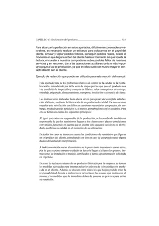 CAPÍTULO V.- Realización del producto                                               103


Para alcanzar la perfección en estos apartados, difícilmente controlables y va-
lorables, es necesario realizar un esfuerzo para colocarnos en el papel del
cliente, simular y vigilar pedidos ficticios, perseguir pedidos reales, desde el
momento en que llega la orden del cliente hasta el momento en que liquida la
factura, encuestar a nuestros compradores sobre posibles fallos de nuestros
servicios y en resumen, dar a las operaciones auxiliares tanta o más impor-
tancia que a las de producción, ya que en ellas suele ser mucho mayor el con-
tacto directo con el cliente.

Ejemplo de redacción que puede ser utilizada para esta sección del manual:

   Este apartado trata de los problemas relativos al control de la calidad de la postfa-
   bricación, entendiendo por tal la serie de etapas por las que pasa el producto una
   vez concluida la inspección y ensayos en fábrica, tales como plazos de entrega,
   embalaje, etiquetado, almacenamiento, transporte, instalación y asistencia al cliente.

   Las instrucciones indicadas hasta ahora sirven para poder dar completa satisfac-
   ción al cliente, mediante la fabricación de un producto de calidad. Es necesario no
   empañar esta satisfacción con fallos en cuestiones secundarias que pueden, sin em-
   bargo, producir graves perjuicios o, al menos, perturbaciones en los usuarios. Para
   ello se tienen en cuenta los siguientes principios:

   Al igual que existe un responsable de la producción, se ha nombrado también un
   responsable de que los suministros lleguen a los clientes en el plazo y condiciones
   convenidos, teniendo en cuenta que el cliente sólo quedará satisfecho si el pro-
   ducto confirma su calidad en el momento de su utilización.

   En todos los casos se tienen en cuenta las condiciones de suministro que figuran
   en los pedidos del cliente, consultando con éste en caso de que pueda surgir alguna
   duda o dificultad de interpretación.

   A la documentación anexa al suministro se le presta tanta importancia como a éste,
   por lo que se pone extremo cuidado en hacerle llegar al cliente los planos, ins-
   trucciones de instalación o manejo, certificados y demás documentación solicitada
   en el pedido.

   En caso de rechazo externo de un producto fabricado por la empresa, se toman
   las medidas adecuadas para intentar paliar los efectos de la insatisfacción produ-
   cida en el cliente. Además se discute entre todos los que hayan podido tener la
   responsabilidad directa o indirecta en tal rechazo, las causas que motivaron el
   mismo y las medidas que de inmediato deben de ponerse en práctica para evitar
   su repetición.
 