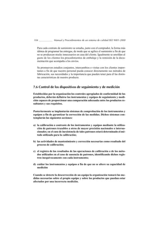 104               Manual y Procedimientos de un sistema de calidad ISO 9001-2000


   Para cada contrato de suministro se estudia, junto con el comprador, la forma más
   idónea de programar las entregas, de modo que se agilice el suministro a fin de que
   no se produzcan stocks innecesarios en casa del cliente. Igualmente se amoldan al
   gusto de los clientes los procedimientos de embalaje y la remisión de la docu-
   mentación que acompaña a los envíos.

   Se promueven estudios conjuntos, intercambios o visitas con los clientes impor-
   tantes a fin de que nuestro personal pueda conocer directamente sus métodos de
   fabricación, sus necesidades y la importancia que pueden tener para él las distin-
   tas características de nuestro producto.


7.6 Control de los dispositivos de seguimiento y de medición

Establecidas por la organización los controles apropiados de conformidad de los
productos, deberán definirse los instrumentos y equipos de seguimiento y medi-
ción capaces de proporcionar una comparación adecuada entre los productos re-
sultantes y sus requisitos.

Posteriormente se implantarán sistemas de comprobación de los instrumentos y
equipos a fin de garantizar la corrección de las medidas. Dichos sistemas con-
templarán las siguientes acciones:

a) la calibración o contraste de los instrumentos y equipos mediante la utiliza-
   ción de patrones trazables a otros de mayor precisión nacionales o interna-
   cionales; en el caso de inexistencia de tales patrones estará determinado el mé-
   todo utilizado para la calibración;

b) las actividades de mantenimiento y corrección necesarias como resultado del
   proceso de calibración;

c) el registro de los resultados de las operaciones de calibración o de los méto-
   dos utilizados en el caso de ausencia de patrones, identificando dichos regis-
   tros inequívocamente con cada instrumento;

d) cuidar los instrumentos y equipos a fin de que no se altere su capacidad de
   medición

Cuando se detecte la descorrección de un equipo la organización tomará las me-
didas necesarias sobre el propio equipo y sobre los productos que puedan estar
afectados por una incorrecta medición.
 