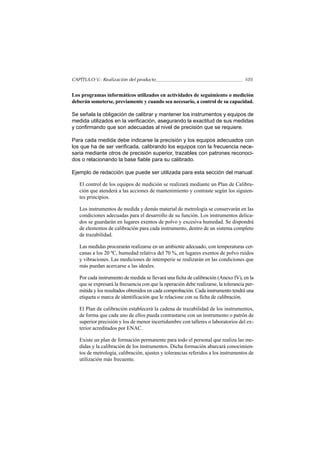 CAPÍTULO V.- Realización del producto                                                105


Los programas informáticos utilizados en actividades de seguimiento o medición
deberán someterse, previamente y cuando sea necesario, a control de su capacidad.

Se señala la obligación de calibrar y mantener los instrumentos y equipos de
medida utilizados en la verificación, asegurando la exactitud de sus medidas
y confirmando que son adecuadas al nivel de precisión que se requiere.

Para cada medida debe indicarse la precisión y los equipos adecuados con
los que ha de ser verificada, calibrando los equipos con la frecuencia nece-
saria mediante otros de precisión superior, trazables con patrones reconoci-
dos o relacionando la base fiable para su calibrado.

Ejemplo de redacción que puede ser utilizada para esta sección del manual:

   El control de los equipos de medición se realizará mediante un Plan de Calibra-
   ción que atenderá a las acciones de mantenimiento y contraste según los siguien-
   tes principios.

   Los instrumentos de medida y demás material de metrología se conservarán en las
   condiciones adecuadas para el desarrollo de su función. Los instrumentos delica-
   dos se guardarán en lugares exentos de polvo y excesiva humedad. Se dispondrá
   de elementos de calibración para cada instrumento, dentro de un sistema completo
   de trazabilidad.

   Las medidas procurarán realizarse en un ambiente adecuado, con temperaturas cer-
   canas a los 20 ºC, humedad relativa del 70 %, en lugares exentos de polvo ruidos
   y vibraciones. Las mediciones de intemperie se realizarán en las condiciones que
   más puedan acercarse a las ideales.

   Por cada instrumento de medida se llevará una ficha de calibración (Anexo IV), en la
   que se expresará la frecuencia con que la operación debe realizarse, la tolerancia per-
   mitida y los resultados obtenidos en cada comprobación. Cada instrumento tendrá una
   etiqueta o marca de identificación que le relacione con su ficha de calibración.

   El Plan de calibración establecerá la cadena de trazabilidad de los instrumentos,
   de forma que cada uno de ellos pueda contrastarse con un instrumento o patrón de
   superior precisión y los de menor incertidumbre con talleres o laboratorios del ex-
   terior acreditados por ENAC.

   Existe un plan de formación permanente para todo el personal que realiza las me-
   didas y la calibración de los instrumentos. Dicha formación abarcará conocimien-
   tos de metrología, calibración, ajustes y tolerancias referidos a los instrumentos de
   utilización más frecuente.
 