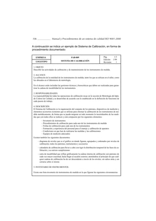 106                    Manual y Procedimientos de un sistema de calidad ISO 9001-2000


A continuación se indica un ejemplo de Sistema de Calibración, en forma de
procedimiento documentado:

   EMPRESA                                     FAB-009                                 Pág.      1/3
                                                                                       Edición: 1/99
   LOGOTIPO                       SISTEMA DE CALIBRACIÓN
                                                                                       Revisión:   1

 1. OBJETO
 Describir las actividades de calibración y de mantenimiento de los instrumentos de medida.

 2. ALCANCE
 La calibración de la totalidad de los instrumentos de medida, tanto los que se utilizan en el taller, como
 los ubicados en el laboratorio de metrología.

 En el alcance están incluídas las gestiones técnicas y burocráticas que deben ser realizadas para garan-
 tizar la cadena de trazabilidad de los instrumentos.

 3. RESPONSABILIDADES
 La responsabilidad de todas las operaciones de calibración recae en la sección de Metrología del dpto.
 de Control de Calidad y se desarrollan de acuerdo con lo establecido en la definición de funciones de
 cada puesto de trabajo.

 4. DESCRIPCIÓN
 El Sistema de Calibración es la organización del conjunto de los patrones, dispositivos de medición y
 elementos accesorios existentes que se utilizan para efectuar la calibración de los instrumentos de me-
 dida metódicamente, de forma que se pueda asegurar en todo momento la incertidumbre de las medi-
 das que con todos ellos se realicen y está compuesto por los siguientes elementos:
          – Inventario de instrumentos
          – Procedimientos de calibración para cada uno de los instrumentos de medida
          – Fichas de calibración para cada uno de los instrumentos
          – Formación y experiencia del personal para el manejo y calibración de aparatos
          – Condiciones en que han de realizarse las medidas y las calibraciones
          – Equipos de medición adecuados
 Existen también los siguientes documentos:
      – diagrama de niveles que es el gráfico en donde figuran, agrupados y ordenados por niveles de
        calibración, todos los patrones, instrumentos y accesorios
      – calendario de calibración para llevar a cabo con rigor la distribución temporal de las fases de ca-
        libración y su estricto cumplimiento
      – carta de trazabilidad que refleje gráficamente la cadena interna de calibración con patrones de
        cada vez mayor exactitud, hasta llegar al escalón exterior, ateniéndose al principio de que cual-
        quier cadena de calibración ha de ser descendente a través de los niveles, sin saltos atrás y sin
        cerrarse sobre sí misma

 5. INVENTARIO DE INSTRUMENTOS

 Existe una lista-inventario de instrumentos de medida en la que figuran las siguientes circunstancias:
 