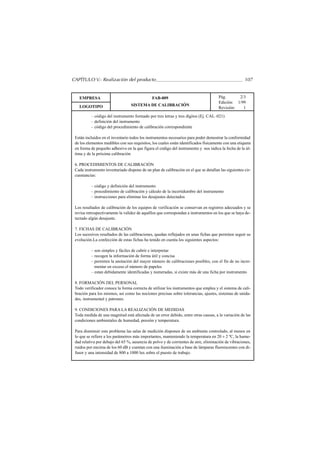 CAPÍTULO V.- Realización del producto                                                                 107


   EMPRESA                                     FAB-009                                Pág.      2/3
                                                                                      Edición: 1/99
   LOGOTIPO                       SISTEMA DE CALIBRACIÓN
                                                                                      Revisión:   1
          – código del instrumento formado por tres letras y tres dígitos (Ej. CAL–021)
          – definición del instrumento
          – código del procedimiento de calibración correspondiente

 Están incluidos en el inventario todos los instrumentos necesarios para poder demostrar la conformidad
 de los elementos medibles con sus requisitos, los cuales están identificados físicamente con una etiqueta
 en forma de pequeño adhesivo en la que figura el código del instrumento y nos indica la fecha de la úl-
 tima y de la próxima calibración

 6. PROCEDIMIENTOS DE CALIBRACIÓN
 Cada instrumento inventariado dispone de un plan de calibración en el que se detallan las siguientes cir-
 cunstancias:

          – código y definición del instrumento
          – procedimiento de calibración y cálculo de la incertidumbre del instrumento
          – instrucciones para eliminar los desajustes detectados

 Los resultados de calibración de los equipos de verificación se conservan en registros adecuados y se
 revisa retrospectivamente la validez de aquéllos que correspondan a instrumentos en los que se haya de-
 tectado algún desajuste.

 7. FICHAS DE CALIBRACIÓN
 Los sucesivos resultados de las calibraciones, quedan reflejados en unas fichas que permiten seguir su
 evolución.La confección de estas fichas ha tenido en cuenta los siguientes aspectos:

          – son simples y fáciles de cubrir e interpretar
          – recogen la información de forma útil y concisa
          – permiten la anotación del mayor número de calibraciones posibles, con el fin de no incre-
            mentar en exceso el número de papeles
          – estan debidamente identificadas y numeradas, si existe más de una ficha por instrumento

 8. FORMACIÓN DEL PERSONAL
 Todo verificador conoce la forma correcta de utilizar los instrumentos que emplea y el sistema de cali-
 bración para los mismos, así como las nociones precisas sobre tolerancias, ajustes, sistemas de unida-
 des, instrumental y patrones.

 9. CONDICIONES PARA LA REALIZACIÓN DE MEDIDAS
 Toda medida de una magnitud está afectada de un error debido, entre otras causas, a la variación de las
 condiciones ambientales de humedad, presión y temperatura.

 Para disminuir este problema las salas de medición disponen de un ambiente controlado, al menos en
 lo que se refiere a los parámetros más importantes, manteniendo la temperatura en 20 ± 2 ºC, la hume-
 dad relativa por debajo del 65 %, ausencia de polvo y de corrientes de aire, eliminación de vibraciones,
 ruidos por encima de los 60 dB y cuentan con una iluminación a base de lámparas fluorescentes con di-
 fusor y una intensidad de 800 a 1000 lux sobre el puesto de trabajo.
 