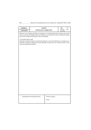 108                  Manual y Procedimientos de un sistema de calidad ISO 9001-2000


  EMPRESA                                   FAB-009                               Pág.      3/3
                                                                                  Edición: 1/99
  LOGOTIPO                      SISTEMA DE CALIBRACIÓN
                                                                                  Revisión:   1
Dado que en las medidas realizadas a la intemperie no se pueden lógicamente mantener estas condi-
ciones, se procura sin embargo realizar las mediciones en el momento en que las condiciones ambien-
tales menos se alejen de las descritas como más adecuadas.

10. EQUIPO ADECUADO
Cada tipo de medición requiere el instrumento adecuado y con la exactitud precisa. Los equipos de ve-
rificación se manejan y almacenan de forma adecuada a su precisión y uso, evitando acciones o situa-
ciones que puedan descorregirlos.




      Responsable de Procedimiento (R.P.)             Fecha de vigencia:

                                                      Firma:
 