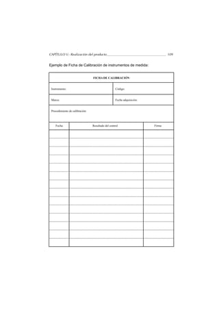 CAPÍTULO V.- Realización del producto                                            109


Ejemplo de Ficha de Calibración de instrumentos de medida:


                                 FICHA DE CALIBRACIÓN


 Instrumento:                                       Código:


 Marca:                                             Fecha adquisición:


 Procedimiento de calibración:




    Fecha                        Resultado del control                   Firma
 