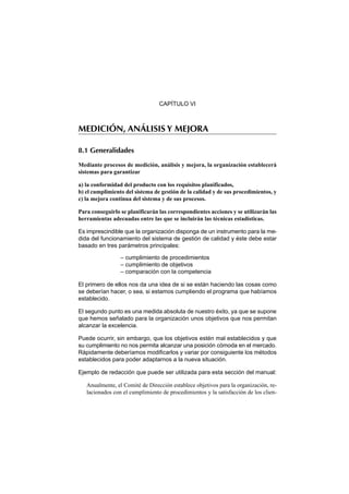 CAPÍTULO VI



MEDICIÓN, ANÁLISIS Y MEJORA

8.1 Generalidades

Mediante procesos de medición, análisis y mejora, la organización establecerá
sistemas para garantizar

a) la conformidad del producto con los requisitos planificados,
b) el cumplimiento del sistema de gestión de la calidad y de sus procedimientos, y
c) la mejora continua del sistema y de sus procesos.

Para conseguirlo se planificarán las correspondientes acciones y se utilizarán las
herramientas adecuadas entre las que se incluirán las técnicas estadísticas.

Es imprescindible que la organización disponga de un instrumento para la me-
dida del funcionamiento del sistema de gestión de calidad y éste debe estar
basado en tres parámetros principales:

                 – cumplimiento de procedimientos
                 – cumplimiento de objetivos
                 – comparación con la competencia

El primero de ellos nos da una idea de si se están haciendo las cosas como
se deberían hacer, o sea, si estamos cumpliendo el programa que habíamos
establecido.

El segundo punto es una medida absoluta de nuestro éxito, ya que se supone
que hemos señalado para la organización unos objetivos que nos permitan
alcanzar la excelencia.

Puede ocurrir, sin embargo, que los objetivos estén mal establecidos y que
su cumplimiento no nos permita alcanzar una posición cómoda en el mercado.
Rápidamente deberíamos modificarlos y variar por consiguiente los métodos
establecidos para poder adaptarnos a la nueva situación.

Ejemplo de redacción que puede ser utilizada para esta sección del manual:

   Anualmente, el Comité de Dirección establece objetivos para la organización, re-
   lacionados con el cumplimiento de procedimientos y la satisfacción de los clien-
 
