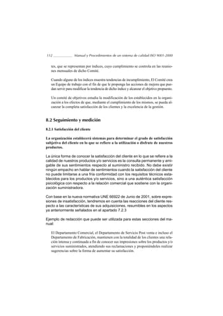 112                Manual y Procedimientos de un sistema de calidad ISO 9001-2000


   tes, que se representan por índices, cuyo cumplimiento se controla en las reunio-
   nes mensuales de dicho Comité.

   Cuando alguno de los índices muestra tendencias de incumplimiento, El Comité crea
   un Equipo de trabajo con el fin de que le proponga las acciones de mejora que pue-
   dan servir para modificar la tendencia de dicho índice y alcanzar el objetivo propuesto.

   Un comité de objetivos estudia la modificación de los establecidos en la organi-
   zación a los efectos de que, mediante el cumplimiento de los mismos, se pueda al-
   canzar la completa satisfacción de los clientes y la excelencia de la gestión.


8.2 Seguimiento y medición

8.2.1 Satisfacción del cliente

La organización establecerá sistemas para determinar el grado de satisfacción
subjetiva del cliente en lo que se refiere a la utilización o disfrute de nuestros
productos.

La única forma de conocer la satisfacción del cliente en lo que se refiere a la
calidad de nuestros productos y/o servicios es la consulta permanente y ami-
gable de sus sentimientos respecto al suministro recibido. No debe existir
ningún empacho en hablar de sentimientos cuando la satisfacción del cliente
no puede limitarse a una fría conformidad con los requisitos técnicos esta-
blecidos para los productos y/o servicios, sino a una auténtica satisfacción
psicológica con respecto a la relación comercial que sostiene con la organi-
zación suministradora.

Con base en la nueva normativa UNE 66922 de Junio de 2001, sobre expre-
siones de insatisfacción, tendremos en cuenta las reacciones del cliente res-
pecto a las características de sus adquisiciones, resumibles en los aspectos
ya anteriormente señalados en el apartado 7.2.3

Ejemplo de redacción que puede ser utilizada para estas secciones del ma-
nual:

   El Departamento Comercial, el Departamento de Servicio Post venta e incluso el
   Departamento de Fabricación, mantienen con la totalidad de los clientes una rela-
   ción intensa y continuada a fin de conocer sus impresiones sobre los productos y/o
   servicios suministrados, atendiendo sus reclamaciones y proponiéndoles realizar
   sugerencias sobre la forma de aumentar su satisfacción.
 