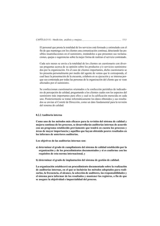 CAPÍTULO VI.- Medición, análisis y mejora                                          113


   El personal que presta la totalidad de los servicios está formado y estimulado con el
   fin de que mantenga con los clientes una comunicación continua, detectando las po-
   sibles insatisfacciones en el suministro, instándoles a que presenten sus reclama-
   ciones, quejas o sugerencias sobre la mejor forma de realizar el servicio contratado.

   Cada seis meses se envía a la totalidad de los clientes un cuestionario con diver-
   sas preguntas acerca de su opinión sobre los productos y/o servicios suministra-
   dos por la organización. En el caso de clientes importantes, dicho cuestionario se
   les presenta personalmente por medio del agente de ventas que le corresponda, el
   cual hace la presentación de la encuesta, colabora en su ejecución y se interesa por-
   que sea contestada por todas las personas de la organización del cliente que se vean
   afectados por el suministro.

   Se confeccionan cuestionarios orientados a la confección periódica de indicado-
   res de percepción de calidad, preguntando a los clientes cuales son los aspectos del
   suministro más importantes para ellos y cual es la calificación merecida en cada
   uno. Posteriormente se tratan informáticamente los datos obtenidos y sus resulta-
   dos se envían al Comité de Dirección, como un dato fundamental para la revisión
   del sistema de calidad.


8.2.2 Auditoria interna

Como uno de los métodos más eficaces para la revisión del sistema de calidad y
mejora continua de los procesos, se desarrollarán auditorías internas de acuerdo
con un programa establecido previamente que tendrá en cuenta los procesos y
áreas de mayor importancia y aquéllos que hayan obtenido peores resultados en
los informes de anteriores auditorías.

Los objetivos de las auditorías internas son:

a) determinar el grado de cumplimiento del sistema de calidad establecido por la
   organización y de los procedimientos documentados y si es conforme con los
   requisitos de esta norma internacional, y

b) determinar el grado de implantación del sistema de gestión de calidad.

La organización establecerá un procedimiento documentado sobre la realización
de auditorías internas, en el que se incluirán los métodos adoptados para reali-
zarlas, la frecuencia, el alcance, la selección de auditores, las responsabilidades y
el sistema para informar de los resultados y mantener los registros, a fin de que
se asegure la objetividad e imparcialidad del proceso.
 