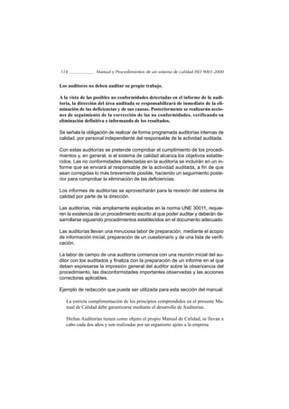 114               Manual y Procedimientos de un sistema de calidad ISO 9001-2000


Los auditores no deben auditar su propio trabajo.

A la vista de las posibles no conformidades detectadas en el informe de la audi-
toría, la dirección del área auditada se responsabilizará de inmediato de la eli-
minación de las deficiencias y de sus causas. Posteriormente se realizarán accio-
nes de seguimiento de la corrección de las no conformidades, verificando su
eliminación definitiva e informando de los resultados.

Se señala la obligación de realizar de forma programada auditorías internas de
calidad, por personal independiente del responsable de la actividad auditada.

Con estas auditorías se pretende comprobar el cumplimiento de los procedi-
mientos y, en general, si el sistema de calidad alcanza los objetivos estable-
cidos. Las no conformidades detectadas en la auditoría se incluirán en un in-
forme que se enviará al responsable de la actividad auditada, a fin de que
sean corregidas lo más brevemente posible, haciendo un seguimiento poste-
rior para comprobar la eliminación de las deficiencias.

Los informes de auditorías se aprovecharán para la revisión del sistema de
calidad por parte de la dirección.

Las auditorías, más ampliamente explicadas en la norma UNE 30011, requie-
ren la existencia de un procedimiento escrito al que poder auditar y deberán de-
sarrollarse siguiendo procedimientos establecidos en el documento adecuado.

Las auditorías llevan una minuciosa labor de preparación, mediante el acopio
de información inicial, preparación de un cuestionario y de una lista de verifi-
cación.

La labor de campo de una auditoría comienza con una reunión inicial del au-
ditor con los auditados y finaliza con la preparación de un informe en el que
deben expresarse la impresión general del auditor sobre la observancia del
procedimiento, las disconformidades importantes observadas y las acciones
correctoras aplicables.

Ejemplo de redacción que puede ser utilizada para esta sección del manual:

   La estricta cumplimentación de los principios comprendidos en el presente Ma-
   nual de Calidad debe garantizarse mediante el desarrollo de Auditorías.

   Dichas Auditorías tienen como objeto el propio Manual de Calidad, se llevan a
   cabo cada dos años y son realizadas por un organismo ajeno a la empresa.
 