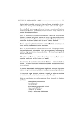 CAPÍTULO VI.- Medición, análisis y mejora                                         115


   Dichas Auditorías tendrán como objeto el propio Manual de Calidad, se llevan a
   cabo una vez al año y serán realizadas por el Servicio de Calidad de la empresa.

   Los resultados de la misma, expresados en un informe, se comunican al Organismo
   auditado y a la Gerencia, quien toma las acciones necesarias para la corrección in-
   mediata de los incumplimientos.

   Todos los organismos de la empresa sometidos a la Auditoría de calidad pueden,
   durante el transcurso de la misma, proponer las correcciones que consideren opor-
   tunas al presente manual. Dichas correcciones son estudiadas por el organismo au-
   ditor, quien informa a la Gerencia para que decida sobre su aplicación.

   En caso de que no se planteen correcciones durante la Auditoría del manual, se en-
   tiende que éste queda automáticamente prorrogado.

   Todos los procedimientos son auditados al menos una vez al año por personal dis-
   tinto al responsable de su aplicación. El Jefe de Calidad prepara un programa de
   auditorías de procedimientos, señalando las fechas y el personal interno que ha de
   realizar cada auditoría.

   A los efectos de seleccionar y calificar a los auditores internos mediante criterios
   objetivos, se aplicarán los de la Norma UNE 66909-3.

   Las actividades de seguimiento de la auditoría identifican a un responsable de las
   mismas y verifican y registran la implantación y eficacia de las acciones correc-
   toras realizadas.

   El objeto de la auditoría de procedimientos no es solamente comprobar el incumpli-
   miento, sino aprovechar la oportunidad para introducir mejoras en el procedimiento.

   Al contrario de lo que su nombre puede dar a entender, las auditorías de calidad
   no son elementos de control sino instrumentos activos de mejora.

   Existe un procedimiento para realizar auditorías el cual contempla los siguientes
   apartados:
                 a) recopilación de información
                 b) reunión previa
                 c) visitas locales
                 d) recopilación de registros de calidad
                 e) elaboración del informe
                 f) discusión del informe
                 g) envío a Gerencia de conclusiones
 