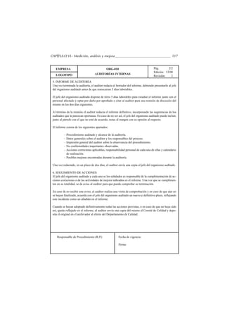 CAPÍTULO VI.- Medición, análisis y mejora                                                             117


   EMPRESA                                    ORG-010                                 Pág.       2/2
                                                                                      Edición: 12/00
   LOGOTIPO                         AUDITORÍAS INTERNAS
                                                                                      Revisión:    2
 5. INFORME DE AUDITORÍA
 Una vez terminada la auditoría, el auditor redacta el borrador del informe, debiendo presentarlo al jefe
 del organismo auditado antes de que transcurran 5 días laborables.

 El jefe del organismo auditado dispone de otros 5 días laborables para estudiar el informe junto con el
 personal afectado y optar por darlo por aprobado o citar al auditor para una reunión de discusión del
 mismo en los dos días siguientes.

 Al término de la reunión el auditor redacta el informe definitivo, incorporando las sugerencias de los
 auditados que le parezcan oportunas. En caso de no ser así, el jefe del organismo auditado puede incluir,
 junto al párrafo con el que no esté de acuerdo, notas al margen con su opinión al respecto.

 El informe consta de los siguientes apartados:

          – Procedimiento auditado y alcance de la auditoría.
          – Datos generales sobre el auditor y los responsables del proceso.
          – Impresión general del auditor sobre la observancia del procedimiento.
          – No conformidades importantes observadas.
          – Acciones correctoras aplicables, responsabilidad personal de cada una de ellas y calendario
            de realización.
          – Posibles mejoras encontradas durante la auditoría.

 Una vez redactado, en un plazo de dos días, el auditor envía una copia al jefe del organismo auditado.

 6. SEGUIMIENTO DE ACCIONES
 El jefe del organismo auditado y cada uno se los señalados es responsable de la cumplimentación de ac-
 ciones correctoras o de las actividades de mejora indicadas en el informe. Una vez que se cumplimen-
 ten en su totalidad, se da aviso al auditor para que pueda comprobar su terminación.

 En caso de no recibir este aviso, el auditor realiza una visita de comprobación y en caso de que aún no
 se hayan finalizado, acuerda con el jefe del organismo auditado un nuevo y definitivo plazo, reflejando
 este incidente como un añadido en el informe.

 Cuando se hayan adoptado definitivamente todas las acciones previstas, o en caso de que no haya sido
 así, quede reflejado en el informe, el auditor envía una copia del mismo al Comité de Calidad y depo-
 sita el original en el archivador al efecto del Departamento de Calidad.




    Responsable de Procedimiento (R.P.)                  Fecha de vigencia:

                                                         Firma:
 