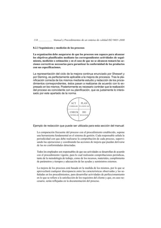 118                Manual y Procedimientos de un sistema de calidad ISO 9001-2000


8.2.3 Seguimiento y medición de los procesos

La organización debe asegurarse de que los procesos son capaces para alcanzar
los objetivos planificados mediante las correspondientes actividades de segui-
miento, medición o estimación y en el caso de que no se alcancen tomará las ac-
ciones correctivas necesarias para garantizar la conformidad de los productos
con sus especificaciones.

La representación del ciclo de la mejora continua enunciado por Shewart y
por Deming, es perfectamente aplicable a la mejora de procesos. Tras la pla-
nificación correcta de los mismos mediante estudio y redacción de los proce-
dimientos correspondientes, éstos pasan a realizarse de acuerdo con lo ex-
presado en los mismos. Posteriormente es necesario controlar que la realización
del proceso es coincidente con su planificación, que es justamente lo intere-
sado por este apartado de la norma.


                                    ACT       PLAN
                                   CORREGIR PLANIFICAR


                                   CHECK        DO
                                   CONTROLAR REALIZAR




Ejemplo de redacción que puede ser utilizada para esta sección del manual:

   La comparación frecuente del proceso con el procedimiento establecido, supone
   una herramienta fundamental en el sistema de gestión. Cada responsable señala la
   periodicidad con que debe realizarse la comprobación de cada proceso, supervi-
   sando las operaciones y coordinando las acciones de mejora que puedan derivarse
   de las no conformidades detectadas.

   Todos los empleados son responsables de que sus actividades se desarrollan de acuerdo
   con el procedimiento vigente, para lo cual realizarán comprobaciones periódicas,
   tanto de la metodología de trabajo, como de los recursos, materiales, cumplimiento
   de parámetros y tiempos y adecuación de las ayudas y suministros externos.

   La mejora de los procesos está basada en la medida de los mismos, por lo que se
   aprovechará cualquier discrepancia entre las características observadas y las se-
   ñaladas en los procedimientos, para desarrollar actividades de perfeccionamiento
   en lo que se refiere a la satisfacción de los requisitos del cliente y que, en caso ne-
   cesario, serán reflejadas en la documentación del proceso.
 