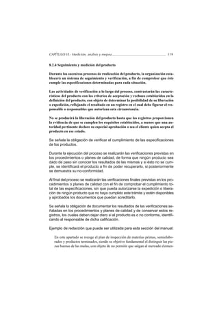 CAPÍTULO VI.- Medición, análisis y mejora                                        119


8.2.4 Seguimiento y medición del producto

Durante los sucesivos procesos de realización del producto, la organización esta-
blecerá un sistema de seguimiento y verificación, a fin de comprobar que éste
cumple las especificaciones determinadas para cada situación.

Las actividades de verificación a lo largo del proceso, contrastarán las caracte-
rísticas del producto con los criterios de aceptación y rechazo establecidos en la
definición del producto, con objeto de determinar la posibilidad de su liberación
o expedición, reflejando el resultado en un registro en el cual debe figurar el res-
ponsable o responsables que autorizan esta circunstancia.

No se producirá la liberación del producto hasta que los registros proporcionen
la evidencia de que se cumplen los requisitos establecidos, a menos que una au-
toridad pertinente declare su especial aprobación o sea el cliente quien acepta el
producto en ese estado.

Se señala la obligación de verificar el cumplimiento de las especificaciones
de los productos.

Durante la ejecución del proceso se realizarán las verificaciones previstas en
los procedimientos o planes de calidad, de forma que ningún producto sea
dado de paso sin conocer los resultados de las mismas y si ésto no se cum-
ple, se identificará el producto a fin de poder recuperarlo, si posteriormente
se demuestra su no-conformidad.

Al final del proceso se realizarán las verificaciones finales previstas en los pro-
cedimientos o planes de calidad con el fin de comprobar el cumplimiento to-
tal de las especificaciones, sin que pueda autorizarse la expedición o libera-
ción de ningún producto que no haya cumplido este trámite y estén disponibles
y aprobados los documentos que puedan acreditarlo.

Se señala la obligación de documentar los resultados de las verificaciones se-
ñaladas en los procedimientos y planes de calidad y de conservar estos re-
gistros, los cuales deben dejar claro si el producto es o no conforme, identifi-
cando al responsable de dicha calificación.

Ejemplo de redacción que puede ser utilizada para esta sección del manual:

   En este apartado se recoge el plan de inspección de materias primas, semielabo-
   rados y productos terminados, siendo su objetivo fundamental el distinguir las pie-
   zas buenas de las malas, con objeto de no permitir que salgan al mercado elemen-
 