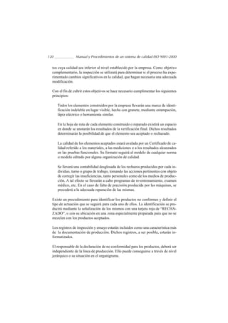 120               Manual y Procedimientos de un sistema de calidad ISO 9001-2000


  tos cuya calidad sea inferior al nivel establecido por la empresa. Como objetivo
  complementario, la inspección se utilizará para determinar si el proceso ha expe-
  rimentado cambios significativos en la calidad, que hagan necesaria una adecuada
  modificación.

  Con el fin de cubrir estos objetivos se hace necesario cumplimentar los siguientes
  principios:

      Todos los elementos construidos por la empresa llevarán una marca de identi-
      ficación indeleble en lugar visible, hecha con granete, mediante estampación,
      lápiz eléctrico o herramienta similar.

      En la hoja de ruta de cada elemento construido o reparado existirá un espacio
      en donde se anotarán los resultados de la verificación final. Dichos resultados
      determinarán la posibilidad de que el elemento sea aceptado o rechazado.

      La calidad de los elementos aceptados estará avalada por un Certificado de ca-
      lidad referido a los materiales, a las mediciones o a los resultados alcanzados
      en las pruebas funcionales. Su formato seguirá el modelo de cualquier norma
      o modelo editado por alguna organización de calidad.

      Se llevará una contabilidad desglosada de los rechazos producidos por cada in-
      dividuo, turno o grupo de trabajo, tomando las acciones pertinentes con objeto
      de corregir las insuficiencias, tanto personales como de los medios de produc-
      ción. A tal efecto se llevarán a cabo programas de re-entrenamiento, examen
      médico, etc. En el caso de falta de precisión producida por las máquinas, se
      procederá a la adecuada reparación de las mismas.

  Existe un procedimiento para identificar los productos no conformes y definir el
  tipo de actuación que se seguirá para cada uno de ellos. La identificación se pro-
  ducirá mediante la señalización de los mismos con una tarjeta roja de “RECHA-
  ZADO”, o con su ubicación en una zona especialmente preparada para que no se
  mezclen con los productos aceptados.

  Los registros de inspección y ensayo estarán incluidos como una característica más
  de la documentación de producción. Dichos registros, a ser posible, estarán in-
  formatizados.

  El responsable de la declaración de no conformidad para los productos, deberá ser
  independiente de la linea de producción. Ello puede conseguirse a través de nivel
  jerárquico o su situación en el organigrama.
 