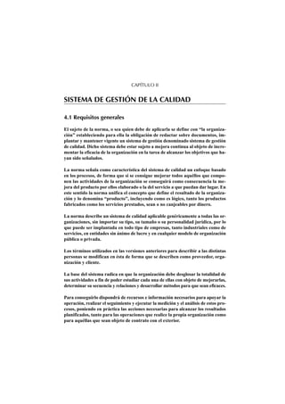 CAPÍTULO II


SISTEMA DE GESTIÓN DE LA CALIDAD

4.1 Requisitos generales

El sujeto de la norma, o sea quien debe de aplicarla se define con “la organiza-
ción” estableciendo para ella la obligación de redactar sobre documentos, im-
plantar y mantener vigente un sistema de gestión denominado sistema de gestión
de calidad. Dicho sistema debe estar sujeto a mejora continua al objeto de incre-
mentar la eficacia de la organización en la tarea de alcanzar los objetivos que ha-
yan sido señalados.

La norma señala como característica del sistema de calidad un enfoque basado
en los procesos, de forma que si se consigue mejorar todos aquéllos que compo-
nen las actividades de la organización se conseguirá como consecuencia la me-
jora del producto por ellos elaborado o la del servicio a que puedan dar lugar. En
este sentido la norma unifica el concepto que define el resultado de la organiza-
ción y lo denomina “producto”, incluyendo como es lógico, tanto los productos
fabricados como los servicios prestados, sean o no canjeables por dinero.

La norma describe un sistema de calidad aplicable genéricamente a todas las or-
ganizaciones, sin importar su tipo, su tamaño o su personalidad jurídica, por lo
que puede ser implantada en todo tipo de empresas, tanto industriales como de
servicios, en entidades sin ánimo de lucro y en cualquier modelo de organización
pública o privada.

Los términos utilizados en las versiones anteriores para describir a las distintas
personas se modifican en ésta de forma que se describen como proveedor, orga-
nización y cliente.

La base del sistema radica en que la organización debe desglosar la totalidad de
sus actividades a fin de poder estudiar cada una de ellas con objeto de mejorarlas,
determinar su secuencia y relaciones y desarrollar métodos para que sean eficaces.

Para conseguirlo dispondrá de recursos e información necesarios para apoyar la
operación, realizar el seguimiento y ejecutar la medición y el análisis de estos pro-
cesos, poniendo en práctica las acciones necesarias para alcanzar los resultados
planificados, tanto para las operaciones que realice la propia organización como
para aquéllas que sean objeto de contrato con el exterior.
 