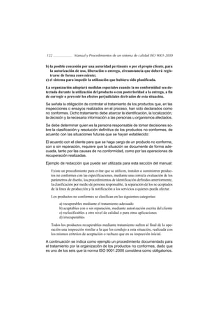 122               Manual y Procedimientos de un sistema de calidad ISO 9001-2000


b) la posible concesión por una autoridad pertinente o por el propio cliente, para
   la autorización de uso, liberación o entrega, circunstancia que deberá regis-
   trarse de forma conveniente;
c) el sistema para impedir la utilización que hubiera sido planificada.

La organización adoptará medidas especiales cuando la no conformidad sea de-
tectada durante la utilización del producto o con posterioridad a la entrega, a fin
de corregir o prevenir los efectos perjudiciales derivados de esta situación.

Se señala la obligación de controlar el tratamiento de los productos que, en las
inspecciones o ensayos realizados en el proceso, han sido declarados como
no conformes. Dicho tratamiento debe abarcar la identificación, la localización,
la decisión y la necesaria información a las personas u organismos afectados.

Se debe determinar quien es la persona responsable de tomar decisiones so-
bre la clasificación y resolución definitiva de los productos no conformes, de
acuerdo con las situaciones futuras que se hayan establecido:

El acuerdo con el cliente para que se haga cargo de un producto no conforme,
con o sin reparación, requiere que la situación se documente de forma ade-
cuada, tanto por las causas de no conformidad, como por las operaciones de
recuperación realizadas.

Ejemplo de redacción que puede ser utilizada para esta sección del manual:

   Existe un procedimiento para evitar que se utilicen, instalen o suministren produc-
   tos no conformes con las especificaciones, mediante una correcta evaluación de los
   parámetros de diseño, los procedimientos de identificación definidos anteriormente,
   la clasificación por medio de persona responsable, la separación de los no aceptados
   de la linea de producción y la notificación a los servicios a quienes pueda afectar.

   Los productos no conformes se clasifican en las siguientes categorías:
        a) recuperables mediante el tratamiento adecuado
        b) aceptables con o sin reparación, mediante autorización escrita del cliente
        c) reclasificables a otro nivel de calidad o para otras aplicaciones
        d) irrecuperables

   Todos los productos recuperables mediante tratamiento sufren al final de la ope-
   ración una inspección similar a la que les condujo a esta situación, realizada con
   los mismos criterios de aceptación o rechazo que en su inspección inicial.

A continuación se indica como ejemplo un procedimiento documentado para
el tratamiento por la organización de los productos no conformes, dado que
es uno de los seis que la norma ISO 9001:2000 considera como obligatorios.
 