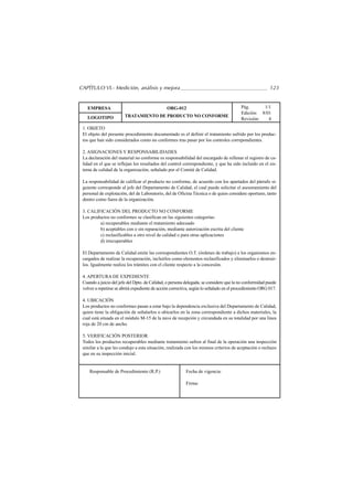 CAPÍTULO VI.- Medición, análisis y mejora                                                                123


   EMPRESA                                      ORG-012                                  Pág.      1/1
                                                                                         Edición: 8/01
   LOGOTIPO             TRATAMIENTO DE PRODUCTO NO CONFORME
                                                                                         Revisión:   4
 1. OBJETO
 El objeto del presente procedimiento documentado es el definir el tratamiento sufrido por los produc-
 tos que han sido considerados como no conformes tras pasar por los controles correpondientes.

 2. ASIGNACIONES Y RESPONSABILIDADES
 La declaración del material no conforme es responsabilidad del encargado de rellenar el registro de ca-
 lidad en el que se reflejan los resultados del control correspondiente, y que ha sido incluído en el sis-
 tema de calidad de la organización, señalado por el Comité de Calidad.

 La responsabilidad de calificar el producto no conforme, de acuerdo con los apartados del párrafo si-
 guiente corresponde al jefe del Departamento de Calidad, el cual puede solicitar el asesoramiento del
 personal de explotación, del de Laboratorio, del de Oficina Técnica o de quien considere oportuno, tanto
 dentro como fuera de la organización.

 3. CALIFICACIÓN DEL PRODUCTO NO CONFORME
 Los productos no conformes se clasifican en las siguientes categorías:
         a) recuperables mediante el tratamiento adecuado
         b) aceptables con o sin reparación, mediante autorización escrita del cliente
         c) reclasificables a otro nivel de calidad o para otras aplicaciones
         d) irrecuperables

 El Departamento de Calidad emite las correspondientes O.T. (órdenes de trabajo) a los organismos en-
 cargados de realizar la recuperación, incluirlos como elementos reclasificados y eliminarlos o destruir-
 los. Igualmente realiza los trámites con el cliente respecto a la concesión.

 4. APERTURA DE EXPEDIENTE
 Cuando a juicio del jefe del Dpto. de Calidad, o persona delegada, se considere que la no conformidad puede
 volver a repetirse se abrirá expediente de acción correctiva, según lo señalado en el procedimiento ORG 017.

 4. UBICACIÓN
 Los productos no conformes pasan a estar bajo la dependencia exclusiva del Departamento de Calidad,
 quien tiene la obligación de señalarlos o ubicarlos en la zona correspondiente a dichos materiales, la
 cual está situada en el módulo M-15 de la nave de recepción y circundada en su totalidad por una linea
 roja de 20 cm de ancho.

 5. VERIFICACIÓN POSTERIOR
 Todos los productos recuperables mediante tratamiento sufren al final de la operación una inspección
 similar a la que les condujo a esta situación, realizada con los mismos criterios de aceptación o rechazo
 que en su inspección inicial.


    Responsable de Procedimiento (R.P.)                   Fecha de vigencia:

                                                          Firma:
 