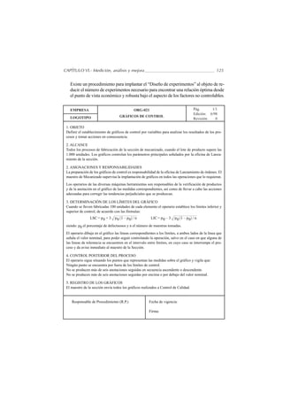 CAPÍTULO VI.- Medición, análisis y mejora                                                             125


   Existe un procedimiento para implantar el “Diseño de experimentos” al objeto de re-
   ducir el número de experimentos necesario para encontrar una relación óptima desde
   el punto de vista económico y robusta bajo el aspecto de los factores no controlables.

   EMPRESA                                    ORG-021                                 Pág.      1/1
                                                                                      Edición: 6/98
   LOGOTIPO                          GRÁFICOS DE CONTROL
                                                                                      Revisión:   0

 1. OBJETO
 Definir el establecimiento de gráficos de control por variables para analizar los resultados de los pro-
 cesos y tomar acciones en consecuencia.

 2. ALCANCE
 Todos los procesos de fabricación de la sección de mecanizado, cuando el lote de producto supere las
 1.000 unidades. Los gráficos controlan los parámetros principales señalados por la oficina de Lanza-
 miento de la sección.

 2. ASIGNACIONES Y RESPONSABILIDADES
 La preparación de los gráficos de control es responsabilidad de la oficina de Lanzamiento de órdenes. El
 maestro de Mecanizado supervisa la implantación de gráficos en todos las operaciones que lo requieran.
 Los operarios de las diversas máquinas herramientas son responsables de la verificación de productos
 y de la anotación en el gráfico de las medidas correspondientes, así como de llevar a cabo las acciones
 adecuadas para corregir las tendencias perjudiciales que se produzcan.

 3. DETERMINACIÓN DE LOS LÍMITES DEL GRÁFICO
 Cuando se lleven fabricadas 100 unidades de cada elemento el operario establece los límites inferior y
 superior de control, de acuerdo con las fórmulas:
                 LSC = p 0 + 3   p0 1 – p0 / n            LIC = p 0 – 3   p0 1 – p0 / n
 siendo: p0 el porcentaje de defectuosos y n el número de muestras tomadas.
 El operario dibuja en el gráfico las lineas correspondientes a los límites, a ambos lados de la linea que
 señala el valor nominal, para poder seguir controlando la operación, salvo en el caso en que alguna de
 las lineas de tolerancia se encuentren en el intervalo entre límites, en cuyo caso se interrumpe el pro-
 ceso y da aviso inmediato al maestro de la Sección.

 4. CONTROL POSTERIOR DEL PROCESO
 El operario sigue situando los puntos que representan las medidas sobre el gráfico y vigila que:
 Ningún punto se encuentra por fuera de los límites de control.
 No se producen más de seis anotaciones seguidas en secuencia ascendente o descendente.
 No se producen más de seis anotaciones seguidas por encima o por debajo del valor nominal.

 5. REGISTRO DE LOS GRÁFICOS
 El maestro de la sección envía todos los gráficos realizados a Control de Calidad.


    Responsable de Procedimiento (R.P.)                  Fecha de vigencia:

                                                         Firma:
 