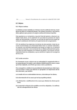 126                Manual y Procedimientos de un sistema de calidad ISO 9001-2000


8.5 Mejora

8.5.1 Mejora continua

Las distintas acciones incluidas en el sistema como las auditorías internas, el aná-
lisis de los datos, la revisión del sistema y las acciones correctivas y preventivas,
deben aplicarse para promover la mejora continua del sistema de gestión.

Este apartado es un compendio y resumen final del capítulo y refuerza lo se-
ñalado hasta ahora, con la aclaración de que todos los procesos de mejora
deben ser permanentes y continuos, ya que sólo de esta forma se puede ga-
rantizar la satisfacción del cliente y la supervivencia de la organización.

A fin de satisfacer las exigencias normativas de este apartado, todas las ac-
ciones recomendadas con anterioridad deben tener un carácter sistemático,
no suponer una actividad esporádica que tenga su origen en un esfuerzo
puntual de la dirección o en la corrección de un defecto particularmente grave,
sino algo que está integrado en el sistema de gestión, que supone una acti-
vidad para todos los empleados y que se admite sin reparos en la exigencia
del día a día.


8.5.2 Acción correctiva

En el momento en que se detecte una no conformidad, la organización debe es-
tar preparada para corregirla y para eliminar definitivamente la causa o causas
que la han originado, con el fin de que nunca vuelva a producirse.

Para conseguirlo se establecerá un procedimiento documentado que señale el pro-
ceso de acciones a tomar, que deberán ser apropiadas a la importancia del de-
fecto detectado y que incluirá:

a) el estudio de las no conformidades internas y detectadas por los clientes,

b) la determinación de las causas que las hayan podido producir,

c) la eliminación o modificación de las causas que eliminen los efectos perni-
   ciosos,

d) el control de la eficacia de las medidas correctivas adoptadas y la confirma-
   ción de la desaparición de los efectos.
 
