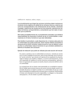CAPÍTULO VI.- Medición, análisis y mejora                                        127


Los procedimientos que dirigen las acciones correctivas deben centrarse en
el examen de los registros de calidad de los rechazos internos y externos así
como los correspondientes a las reclamaciones de los clientes, intentando
investigar y determinar las causas que los han producido, aplicando las me-
didas correctoras correspondientes y comprobando que han dado el resul-
tado que se pretendía.

Ello implica el establecimiento de un procedimiento automático que señale la
responsabilidad de emprender el estudio de las no conformidades o recla-
maciones en el mismo momento en que sean detectadas.

Para facilitar el automatismo, suele disponerse de un impreso adecuado a la
no conformidad que pueda producirse. Dicho impreso deberá acompañar la
secuencia de la acción correctiva, desde el punto en que se detecte y anote
en él la no conformidad, hasta el momento en que considere satisfactorio y
definitivo el resultado de la actuación.

Ejemplo de redacción que puede ser utilizada para esta sección del manual:

   En cuanto se produzca una no conformidad en el proceso, valorada por encima
   de los niveles aceptables de precisión, quien la haya detectado incoa el proceso
   de “acción correctora” que consiste en la apertura de un expediente de actuación,
   según el impreso cuyo modelo se adjunta, y su envío al jefe del proceso, el cual
   será responsable de establecer la acción correctora correspondiente, aplicarla y
   hacer el seguimiento de su puesta en marcha, hasta la corrección definitiva de la
   no conformidad.

   Las reclamaciones de los clientes serán transmitidas en su totalidad al responsa-
   ble de Calidad, quien iniciará el proceso de acción correctora dando cuenta al res-
   ponsable del proceso en donde se produjo la no conformidad a fin de que se apli-
   quen de inmediato las modificaciones necesarias para su resolución. Posteriormente
   el cliente será informado de la acción emprendida y se indagará si se han produ-
   cido perjuicios, a fin de estudiar su posible compensación.
 