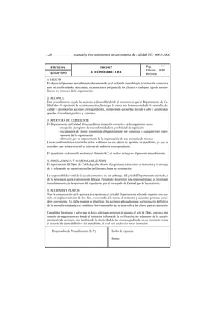 128                    Manual y Procedimientos de un sistema de calidad ISO 9001-2000


  EMPRESA                                     ORG-017                                  Pág.      1/1
                                                                                       Edición: 9/99
  LOGOTIPO                            ACCIÓN CORRECTIVA
                                                                                       Revisión:   1
1. OBJETO
El objeto del presente procedimiento documentado es el definir la metodología de actuación correctiva
ante no conformidades detectadas, reclamaciones por parte de los clientes o cualquier tipo de anoma-
lías en los procesos de la organización

2. ALCANCE
Este procedimiento regula las acciones a desarrollar desde el momento en que el Departamento de Ca-
lidad abre el expediente de acción correctiva, hasta que lo cierra, tras haberse estudiado la anomalía, de-
cidido y ejecutado las acciones correspondientes, comprobado que se han llevado a cabo y garantizado
que dan el resultado positivo y esperado.

3. APERTURA DE EXPEDIENTE
El Departamento de Calidad abre expediente de acción correctiva en los siguientes casos:
         – recepción de registro de no conformidad con posibilidad de repetición
         – reclamación de cliente transmitida obligatoriamente por comercial o cualquier otro repre-
           sentante de la organización
         – detección por un representante de la organización de una anomalía de proceso
Las no conformidades detectadas en las auditorías no son objeto de apertura de expediente, ya que se
considera que actúa como tal, el informe de auditoría correspondiente.

El expediente se desarrolla mediante el formato AC, el cual se incluye en el presente procedimiento.

4. ASIGNACIONES Y RESPONSABILIDADES
El representante del Dpto. de Calidad que ha abierto el expediente actúa como su instructor y se encarga
de ir rellenando las sucesivas casillas del formato, hasta su terminación.

La responsabilidad total de la acción correctiva es, sin embargo, del jefe del Departamento afectado, o
de la persona en quien expresamente delegue. Para poder desarrollar esta responsabilidad, es informado
inmediatamente, de la apertura del expediente, por el encargado de Calidad que lo haya abierto.

5. ACCIONES Y PLAZOS
Tras la comunicación de la apertura de expediente, el jefe del Departamento afectado organiza una reu-
nión en un plazo máximo de dos días, convocando a la misma al instructor y a cuantas personas consi-
dere conveniente. En dicha reunión se planifican las acciones adecuadas para la eliminación definitiva
de la anomalía estudiada y se establecen los responsables de su desarrollo y los plazos para su ejecución.

Cumplidos los plazos y salvo que se haya solicitado prórroga de alguno, el jefe de Dpto. convoca otra
reunión de seguimiento en donde el instructor informa de la verificación, no solamente de la cumpli-
mentación de acciones, sino también de la efectividad de las mismas, pudiendo en ese momento tomar
el acuerdo de cierre definitivo del expediente, el cual será archivado por el instructor.

      Responsable de Procedimiento (R.P.)                Fecha de vigencia:

                                                         Firma:
 