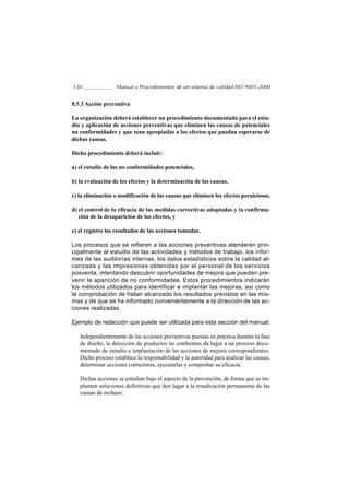 130               Manual y Procedimientos de un sistema de calidad ISO 9001-2000


8.5.3 Acción preventiva

La organización deberá establecer un procedimiento documentado para el estu-
dio y aplicación de acciones preventivas que eliminen las causas de potenciales
no conformidades y que sean apropiadas a los efectos que puedan esperarse de
dichas causas.

Dicho procedimiento deberá incluir:

a) el estudio de las no conformidades potenciales,

b) la evaluación de los efectos y la determinación de las causas,

c) la eliminación o modificación de las causas que eliminen los efectos perniciosos,

d) el control de la eficacia de las medidas correctivas adoptadas y la confirma-
   ción de la desaparición de los efectos, y

e) el registro los resultados de las acciones tomadas.

Los procesos que se refieren a las acciones preventivas atenderán prin-
cipalmente al estudio de las actividades y métodos de trabajo, los infor-
mes de las auditorías internas, los datos estadísticos sobre la calidad al-
canzada y las impresiones obtenidas por el personal de los servicios
posventa, intentando descubrir oportunidades de mejora que puedan pre-
venir la aparición de no conformidades. Estos procedimientos indicarán
los métodos utilizados para identificar e implantar las mejoras, así como
la comprobación de haber alcanzado los resultados previstos en las mis-
mas y de que se ha informado convenientemente a la dirección de las ac-
ciones realizadas.

Ejemplo de redacción que puede ser utilizada para esta sección del manual:

   Independientemente de las acciones preventivas puestas en práctica durante la fase
   de diseño, la detección de productos no conformes da lugar a un proceso docu-
   mentado de estudio e implantación de las acciones de mejora correspondientes.
   Dicho proceso establece la responsabilidad y la autoridad para analizar las causas,
   determinar acciones correctoras, ejecutarlas y comprobar su eficacia.

   Dichas acciones se estudian bajo el aspecto de la prevención, de forma que se im-
   planten soluciones definitivas que den lugar a la erradicación permanente de las
   causas de rechazo.
 