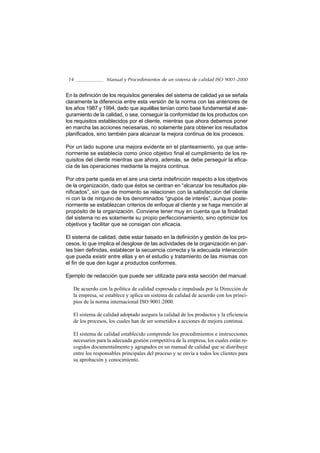 14               Manual y Procedimientos de un sistema de calidad ISO 9001-2000


En la definición de los requisitos generales del sistema de calidad ya se señala
claramente la diferencia entre esta versión de la norma con las anteriores de
los años 1987 y 1994, dado que aquéllas tenían como base fundamental el ase-
guramiento de la calidad, o sea, conseguir la conformidad de los productos con
los requisitos establecidos por el cliente, mientras que ahora debemos poner
en marcha las acciones necesarias, no solamente para obtener los resultados
planificados, sino también para alcanzar la mejora continua de los procesos.

Por un lado supone una mejora evidente en el planteamiento, ya que ante-
riormente se establecía como único objetivo final el cumplimiento de los re-
quisitos del cliente mientras que ahora, además, se debe perseguir la efica-
cia de las operaciones mediante la mejora continua.

Por otra parte queda en el aire una cierta indefinición respecto a los objetivos
de la organización, dado que éstos se centran en “alcanzar los resultados pla-
nificados”, sin que de momento se relacionen con la satisfacción del cliente
ni con la de ninguno de los denominados “grupos de interés”, aunque poste-
riormente se establezcan criterios de enfoque al cliente y se haga mención al
propósito de la organización. Conviene tener muy en cuenta que la finalidad
del sistema no es solamente su propio perfeccionamiento, sino optimizar los
objetivos y facilitar que se consigan con eficacia.

El sistema de calidad, debe estar basado en la definición y gestión de los pro-
cesos, lo que implica el desglose de las actividades de la organización en par-
tes bien definidas, establecer la secuencia correcta y la adecuada interacción
que pueda existir entre ellas y en el estudio y tratamiento de las mismas con
el fin de que den lugar a productos conformes.

Ejemplo de redacción que puede ser utilizada para esta sección del manual:

   De acuerdo con la política de calidad expresada e impulsada por la Dirección de
   la empresa, se establece y aplica un sistema de calidad de acuerdo con los princi-
   pios de la norma internacional ISO 9001:2000.

   El sistema de calidad adoptado asegura la calidad de los productos y la eficiencia
   de los procesos, los cuales han de ser sometidos a acciones de mejora continua.

   El sistema de calidad establecido comprende los procedimientos e instrucciones
   necesarios para la adecuada gestión competitiva de la empresa, los cuales están re-
   cogidos documentalmente y agrupados en un manual de calidad que se distribuye
   entre los responsables principales del proceso y se envía a todos los clientes para
   su aprobación y conocimiento.
 