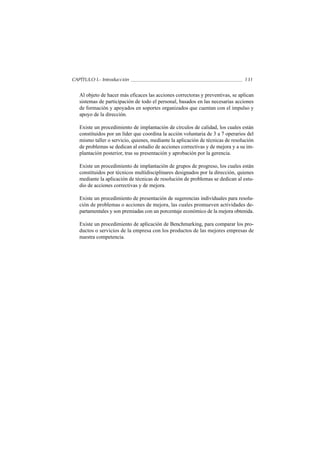 CAPÍTULO I.- Introducción                                                       131


   Al objeto de hacer más eficaces las acciones correctoras y preventivas, se aplican
   sistemas de participación de todo el personal, basados en las necesarias acciones
   de formación y apoyados en soportes organizados que cuentan con el impulso y
   apoyo de la dirección.

   Existe un procedimiento de implantación de círculos de calidad, los cuales están
   constituidos por un líder que coordina la acción voluntaria de 3 a 7 operarios del
   mismo taller o servicio, quienes, mediante la aplicación de técnicas de resolución
   de problemas se dedican al estudio de acciones correctivas y de mejora y a su im-
   plantación posterior, tras su presentación y aprobación por la gerencia.

   Existe un procedimiento de implantación de grupos de progreso, los cuales están
   constituidos por técnicos multidisciplinares designados por la dirección, quienes
   mediante la aplicación de técnicas de resolución de problemas se dedican al estu-
   dio de acciones correctivas y de mejora.

   Existe un procedimiento de presentación de sugerencias individuales para resolu-
   ción de problemas o acciones de mejora, las cuales promueven actividades de-
   partamentales y son premiadas con un porcentaje económico de la mejora obtenida.

   Existe un procedimiento de aplicación de Benchmarking, para comparar los pro-
   ductos o servicios de la empresa con los productos de las mejores empresas de
   nuestra competencia.
 