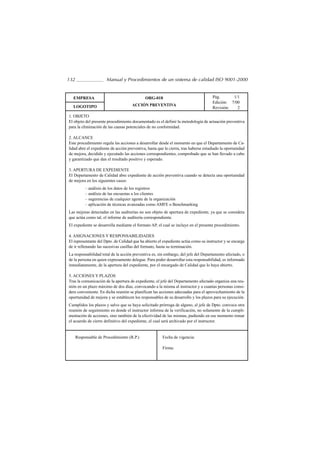 132                    Manual y Procedimientos de un sistema de calidad ISO 9001-2000


  EMPRESA                                    ORG-018                                 Pág.      1/1
                                                                                     Edición: 7/00
  LOGOTIPO                           ACCIÓN PREVENTIVA
                                                                                     Revisión:   2
1. OBJETO
El objeto del presente procedimiento documentado es el definir la metodología de actuación preventiva
para la eliminación de las causas potenciales de no conformidad.

2. ALCANCE
Este procedimiento regula las acciones a desarrollar desde el momento en que el Departamento de Ca-
lidad abre el expediente de acción preventiva, hasta que lo cierra, tras haberse estudiado la oportunidad
de mejora, decidido y ejecutado las acciones correspondientes, comprobado que se han llevado a cabo
y garantizado que dan el resultado positivo y esperado.

3. APERTURA DE EXPEDIENTE
El Departamento de Calidad abre expediente de acción preventiva cuando se detecta una oportunidad
de mejora en los siguientes casos:
           – análisis de los datos de los registros
           – análisis de las encuestas a los clientes
           – sugerencias de cualquier agente de la organización
           – aplicación de técnicas avanzadas como AMFE o Benchmarking
Las mejoras detectadas en las auditorías no son objeto de apertura de expediente, ya que se considera
que actúa como tal, el informe de auditoría correspondiente.
El expediente se desarrolla mediante el formato AP, el cual se incluye en el presente procedimiento.

4. ASIGNACIONES Y RESPONSABILIDADES
El representante del Dpto. de Calidad que ha abierto el expediente actúa como su instructor y se encarga
de ir rellenando las sucesivas casillas del formato, hasta su terminación.
La responsabilidad total de la acción preventiva es, sin embargo, del jefe del Departamento afectado, o
de la persona en quien expresamente delegue. Para poder desarrollar esta responsabilidad, es informado
inmediatamente, de la apertura del expediente, por el encargado de Calidad que lo haya abierto.

5. ACCIONES Y PLAZOS
Tras la comunicación de la apertura de expediente, el jefe del Departamento afectado organiza una reu-
nión en un plazo máximo de dos días, convocando a la misma al instructor y a cuantas personas consi-
dere conveniente. En dicha reunión se planifican las acciones adecuadas para el aprovechamiento de la
oportunidad de mejora y se establecen los responsables de su desarrollo y los plazos para su ejecución.
Cumplidos los plazos y salvo que se haya solicitado prórroga de alguno, el jefe de Dpto. convoca otra
reunión de seguimiento en donde el instructor informa de la verificación, no solamente de la cumpli-
mentación de acciones, sino también de la efectividad de las mismas, pudiendo en ese momento tomar
el acuerdo de cierre definitivo del expediente, el cual será archivado por el instructor.


      Responsable de Procedimiento (R.P.)               Fecha de vigencia:

                                                        Firma:
 