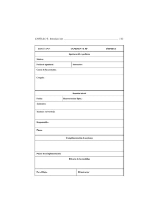 CAPÍTULO I.- Introducción                                              133



  LOGOTIPO                          EXPEDIENTE AP            EMPRESA

                                  Apertura del expediente

 Motivo:

 Fecha de apertura:                   Instructor:

 Causa de la anomalía:


 Croquis:




                                      Reunión inicial

 Fecha:                      Representante Dpto.:

 Asistentes:


 Acciones correctivas




 Responsables


 Plazos


                               Cumplimentación de acciones




 Plazos de cumplimentación

                                  Eficacia de las medidas




 Por el Dpto.                               El instructor
 