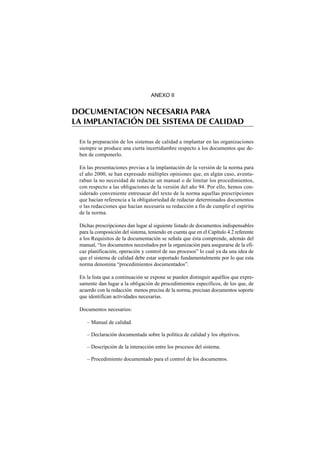 ANEXO II


DOCUMENTACION NECESARIA PARA
LA IMPLANTACIÓN DEL SISTEMA DE CALIDAD

 En la preparación de los sistemas de calidad a implantar en las organizaciones
 siempre se produce una cierta incertidumbre respecto a los documentos que de-
 ben de componerlo.

 En las presentaciones previas a la implantación de la versión de la norma para
 el año 2000, se han expresado múltiples opiniones que, en algún caso, aventu-
 raban la no necesidad de redactar un manual o de limitar los procedimientos,
 con respecto a las obligaciones de la versión del año 94. Por ello, hemos con-
 siderado conveniente entresacar del texto de la norma aquellas prescripciones
 que hacían referencia a la obligatoriedad de redactar determinados documentos
 o las redacciones que hacían necesaria su redacción a fin de cumplir el espíritu
 de la norma.

 Dichas prescripciones dan lugar al siguiente listado de documentos indispensables
 para la composición del sistema, teniendo en cuenta que en el Capítulo 4.2 referente
 a los Requisitos de la documentación se señala que ésta comprende, además del
 manual, “los documentos necesitados por la organización para asegurarse de la efi-
 caz planificación, operación y control de sus procesos” lo cual ya da una idea de
 que el sistema de calidad debe estar soportado fundamentalmente por lo que esta
 norma denomina “procedimientos documentados”.

 En la lista que a continuación se expone se pueden distinguir aquéllos que expre-
 samente dan lugar a la obligación de procedimientos específicos, de los que, de
 acuerdo con la redacción menos precisa de la norma, precisan documentos soporte
 que identifican actividades necesarias.

 Documentos necesarios:

    – Manual de calidad.

    – Declaración documentada sobre la política de calidad y los objetivos.

    – Descripción de la interacción entre los procesos del sistema.

    – Procedimiento documentado para el control de los documentos.
 